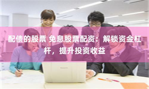 配债的股票 免息股票配资：解锁资金杠杆，提升投资收益