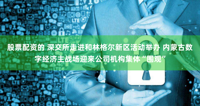 股票配资的 深交所走进和林格尔新区活动举办 内蒙古数字经济主战场迎来公司机构集体“围观”