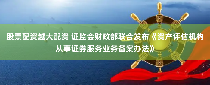 股票配资越大配资 证监会财政部联合发布《资产评估机构从事证券服务业务备案办法》