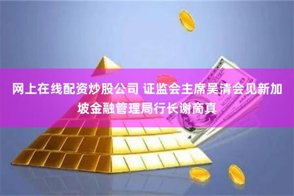 网上在线配资炒股公司 证监会主席吴清会见新加坡金融管理局行长谢啇真