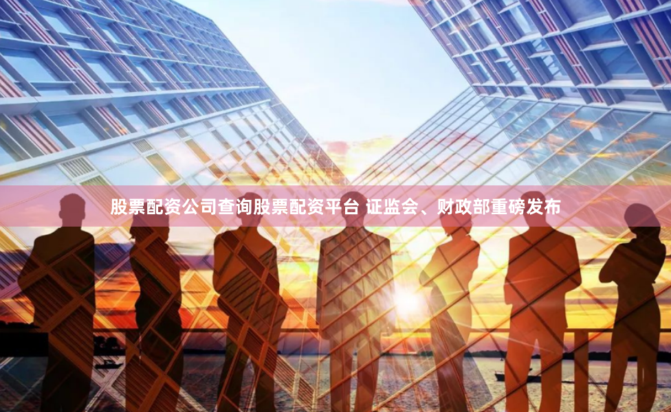 股票配资公司查询股票配资平台 证监会、财政部重磅发布