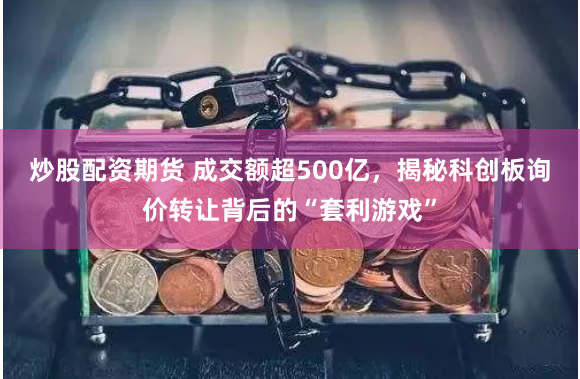 炒股配资期货 成交额超500亿,揭秘科创板询价转让背后的“套利游戏”