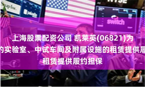 上海股票配资公司 凯莱英(06821)为ALTD 的实验室、中试车间及附属设施的租赁提供履约担保