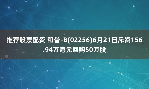 推荐股票配资 和誉-B(02256)6月21日斥资156.94万港元回购50万股