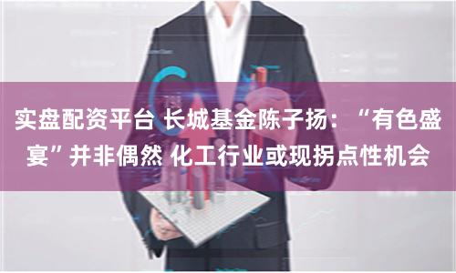 实盘配资平台 长城基金陈子扬：“有色盛宴”并非偶然 化工行业或现拐点性机会