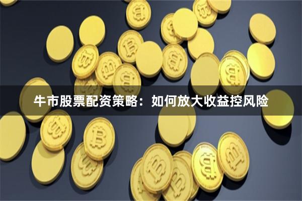 牛市股票配资策略：如何放大收益控风险