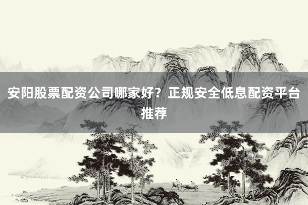 安阳股票配资公司哪家好？正规安全低息配资平台推荐